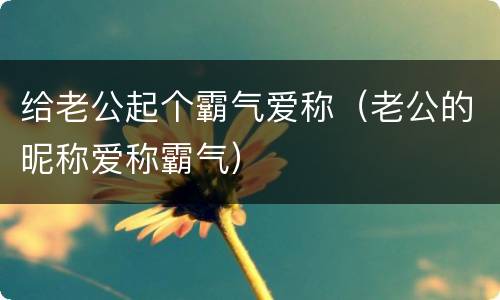 给老公起个霸气爱称（老公的昵称爱称霸气）