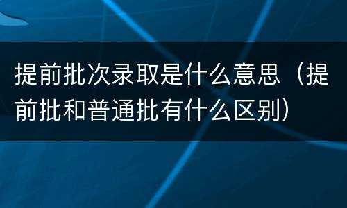 提前批次录取是什么意思（提前批和普通批有什么区别）