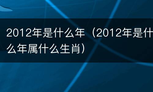 2012年是什么年（2012年是什么年属什么生肖）