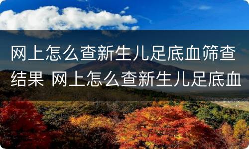 网上怎么查新生儿足底血筛查结果 网上怎么查新生儿足底血筛查结果报告