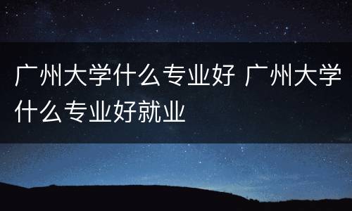 广州大学什么专业好 广州大学什么专业好就业