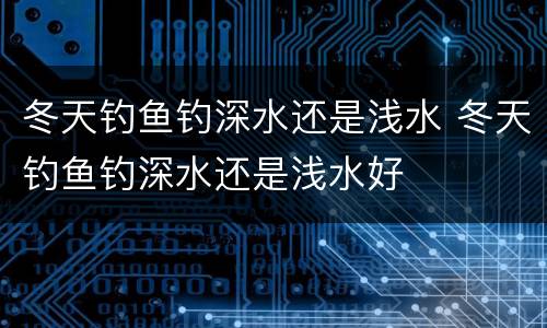 冬天钓鱼钓深水还是浅水 冬天钓鱼钓深水还是浅水好
