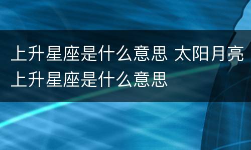 上升星座是什么意思 太阳月亮上升星座是什么意思