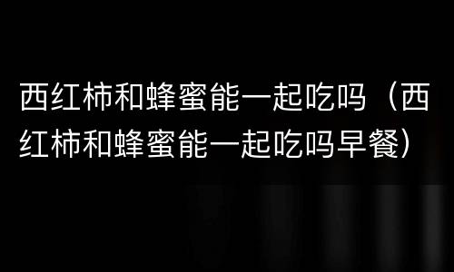 西红柿和蜂蜜能一起吃吗（西红柿和蜂蜜能一起吃吗早餐）