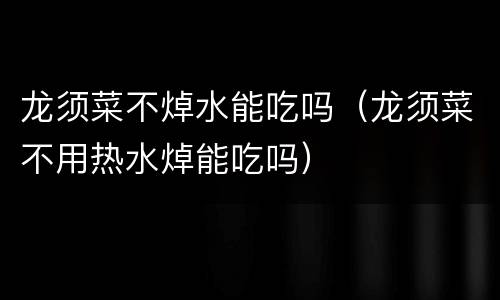 龙须菜不焯水能吃吗（龙须菜不用热水焯能吃吗）
