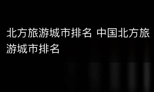 北方旅游城市排名 中国北方旅游城市排名