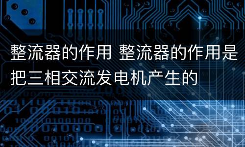 整流器的作用 整流器的作用是把三相交流发电机产生的