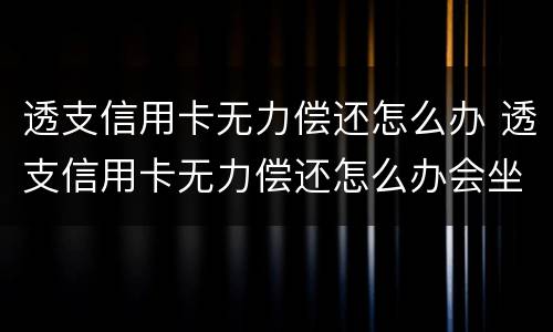 透支信用卡无力偿还怎么办 透支信用卡无力偿还怎么办会坐牢吗