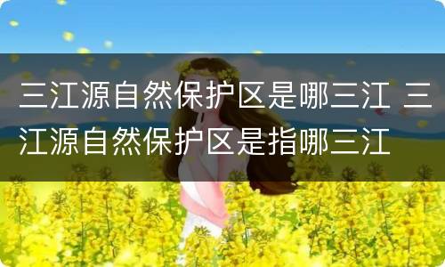 三江源自然保护区是哪三江 三江源自然保护区是指哪三江