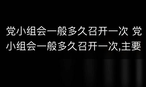 党小组会一般多久召开一次 党小组会一般多久召开一次,主要落实