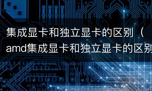 集成显卡和独立显卡的区别（amd集成显卡和独立显卡的区别）