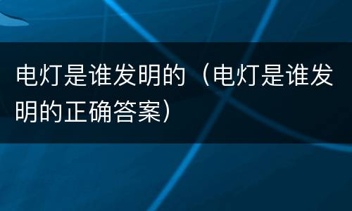 电灯是谁发明的（电灯是谁发明的正确答案）