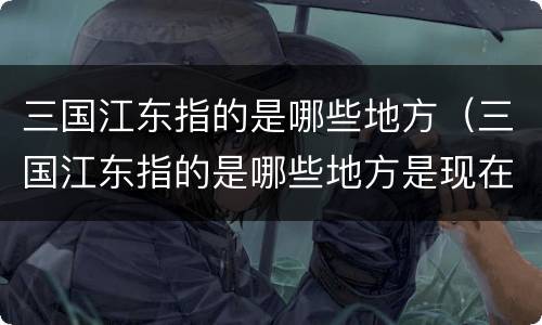 三国江东指的是哪些地方（三国江东指的是哪些地方是现在什么地区）