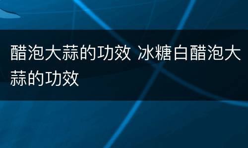 醋泡大蒜的功效 冰糖白醋泡大蒜的功效