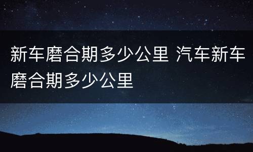 新车磨合期多少公里 汽车新车磨合期多少公里