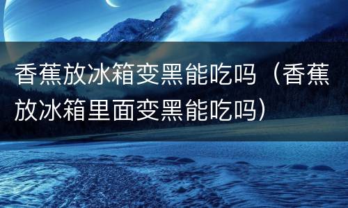 香蕉放冰箱变黑能吃吗（香蕉放冰箱里面变黑能吃吗）