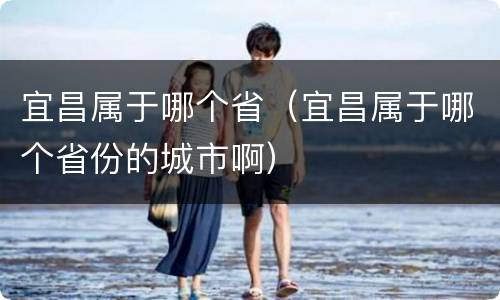 宜昌属于哪个省（宜昌属于哪个省份的城市啊）