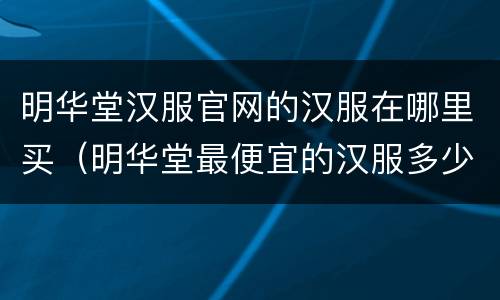 明华堂汉服官网的汉服在哪里买（明华堂最便宜的汉服多少钱）