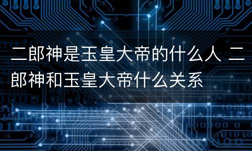 二郎神是玉皇大帝的什么人 二郎神和玉皇大帝什么关系