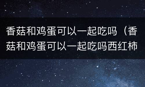 香菇和鸡蛋可以一起吃吗（香菇和鸡蛋可以一起吃吗西红柿能一起煮汤吗）