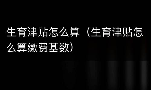 生育津贴怎么算（生育津贴怎么算缴费基数）