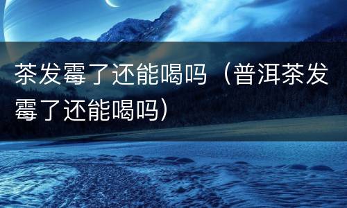 茶发霉了还能喝吗（普洱茶发霉了还能喝吗）
