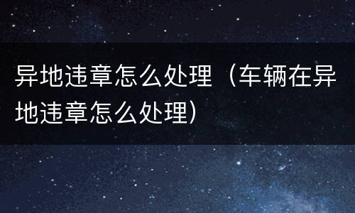 异地违章怎么处理（车辆在异地违章怎么处理）