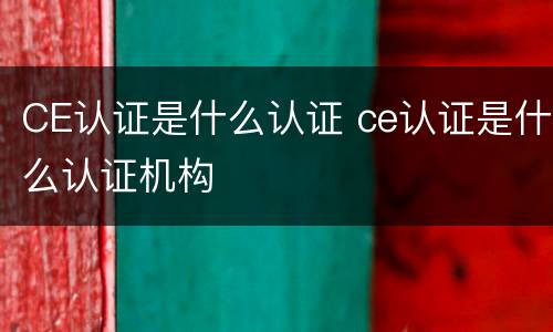CE认证是什么认证 ce认证是什么认证机构