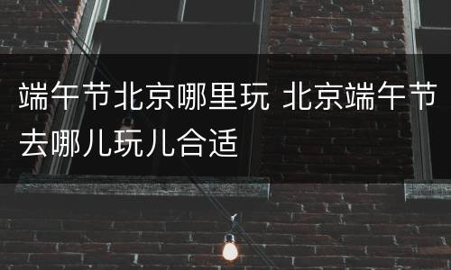端午节北京哪里玩 北京端午节去哪儿玩儿合适