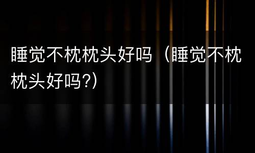 睡觉不枕枕头好吗（睡觉不枕枕头好吗?）