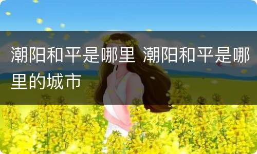 潮阳和平是哪里 潮阳和平是哪里的城市