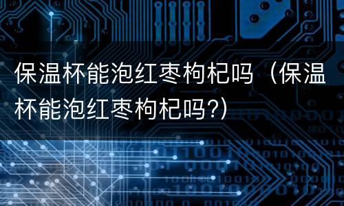 保温杯能泡红枣枸杞吗（保温杯能泡红枣枸杞吗?）