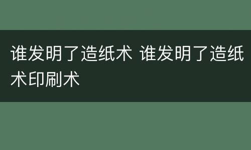 谁发明了造纸术 谁发明了造纸术印刷术
