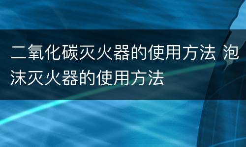 二氧化碳灭火器的使用方法 泡沫灭火器的使用方法