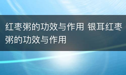 红枣粥的功效与作用 银耳红枣粥的功效与作用