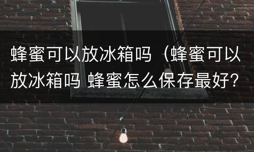 蜂蜜可以放冰箱吗（蜂蜜可以放冰箱吗 蜂蜜怎么保存最好?）