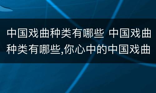 中国戏曲种类有哪些 中国戏曲种类有哪些,你心中的中国戏曲是怎么样的