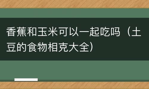 香蕉和玉米可以一起吃吗（土豆的食物相克大全）