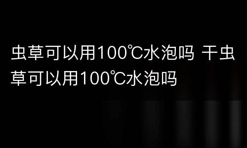 虫草可以用100℃水泡吗 干虫草可以用100℃水泡吗