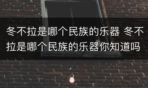 冬不拉是哪个民族的乐器 冬不拉是哪个民族的乐器你知道吗