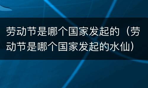 劳动节是哪个国家发起的（劳动节是哪个国家发起的水仙）