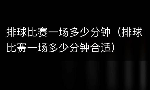 排球比赛一场多少分钟（排球比赛一场多少分钟合适）