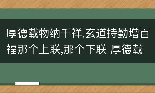 厚德载物纳千祥,玄道持勤增百福那个上联,那个下联 厚德载物纳千祥,玄道持勤增百福上下联