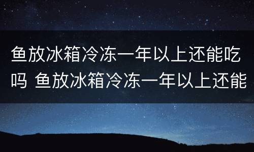 鱼放冰箱冷冻一年以上还能吃吗 鱼放冰箱冷冻一年以上还能吃吗视频