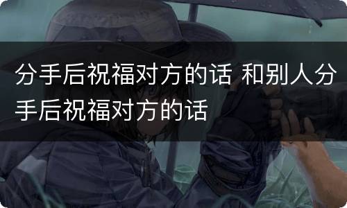分手后祝福对方的话 和别人分手后祝福对方的话