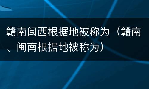 赣南闽西根据地被称为（赣南、闽南根据地被称为）