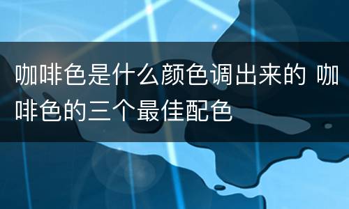 咖啡色是什么颜色调出来的 咖啡色的三个最佳配色