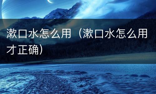 漱口水怎么用（漱口水怎么用才正确）