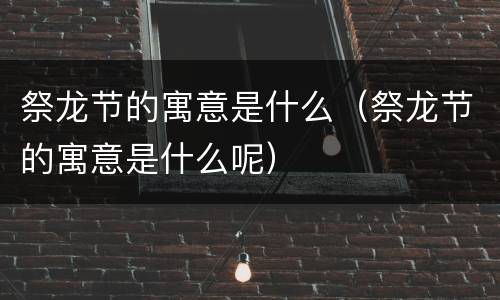 祭龙节的寓意是什么（祭龙节的寓意是什么呢）