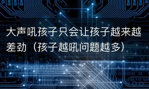 大声吼孩子只会让孩子越来越差劲（孩子越吼问题越多）